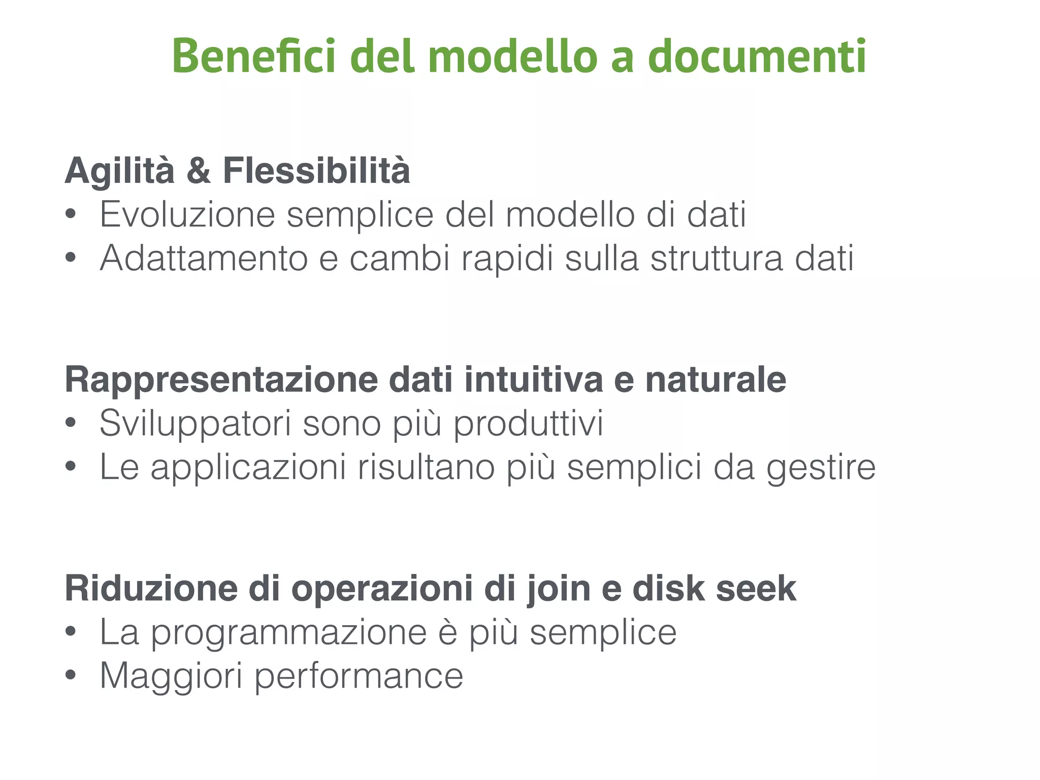 Agilità & Flessibilità
• Evoluzione semplice del modello di dati
• Adattamento e cambi rapidi sulla struttura dati
Rappresentazione dati intuitiva e naturale
• Sviluppatori sono più produttivi
• Le applicazioni risultano più semplici da gestire
Riduzione di operazioni di join e disk seek
• La programmazione è più semplice
• Maggiori performance
Beneﬁci del modello a documenti
 