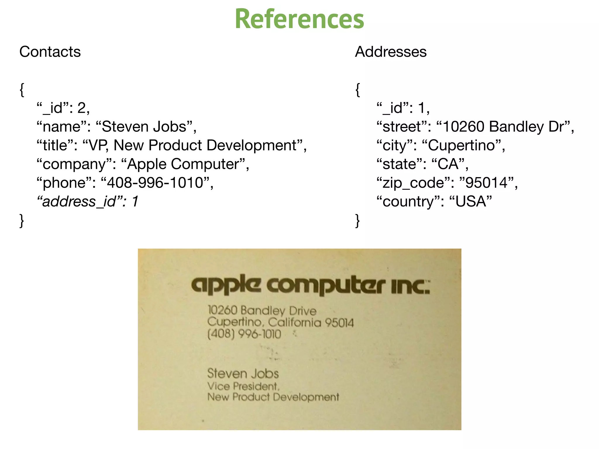 Contacts

{

“_id”: 2,

“name”: “Steven Jobs”,

“title”: “VP, New Product Development”,

“company”: “Apple Computer”,

“phone”: “408-996-1010”,

“address_id”: 1
}

Addresses

{

	 “_id”: 1,

	 “street”: “10260 Bandley Dr”,

	 “city”: “Cupertino”,

	 “state”: “CA”,

	 “zip_code”: ”95014”,

	 “country”: “USA”

}

References
 