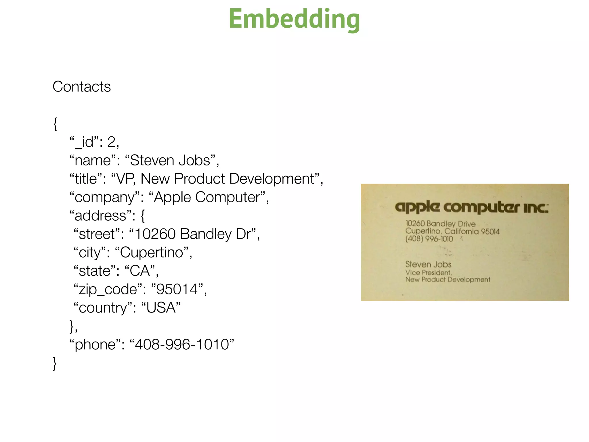 Embedding
Contacts
{
“_id”: 2,
“name”: “Steven Jobs”,
“title”: “VP, New Product Development”,
“company”: “Apple Computer”,
“address”: {
	 “street”: “10260 Bandley Dr”,
	 “city”: “Cupertino”,
	 “state”: “CA”,
	 “zip_code”: ”95014”,
	 “country”: “USA”
},
“phone”: “408-996-1010”
}
 