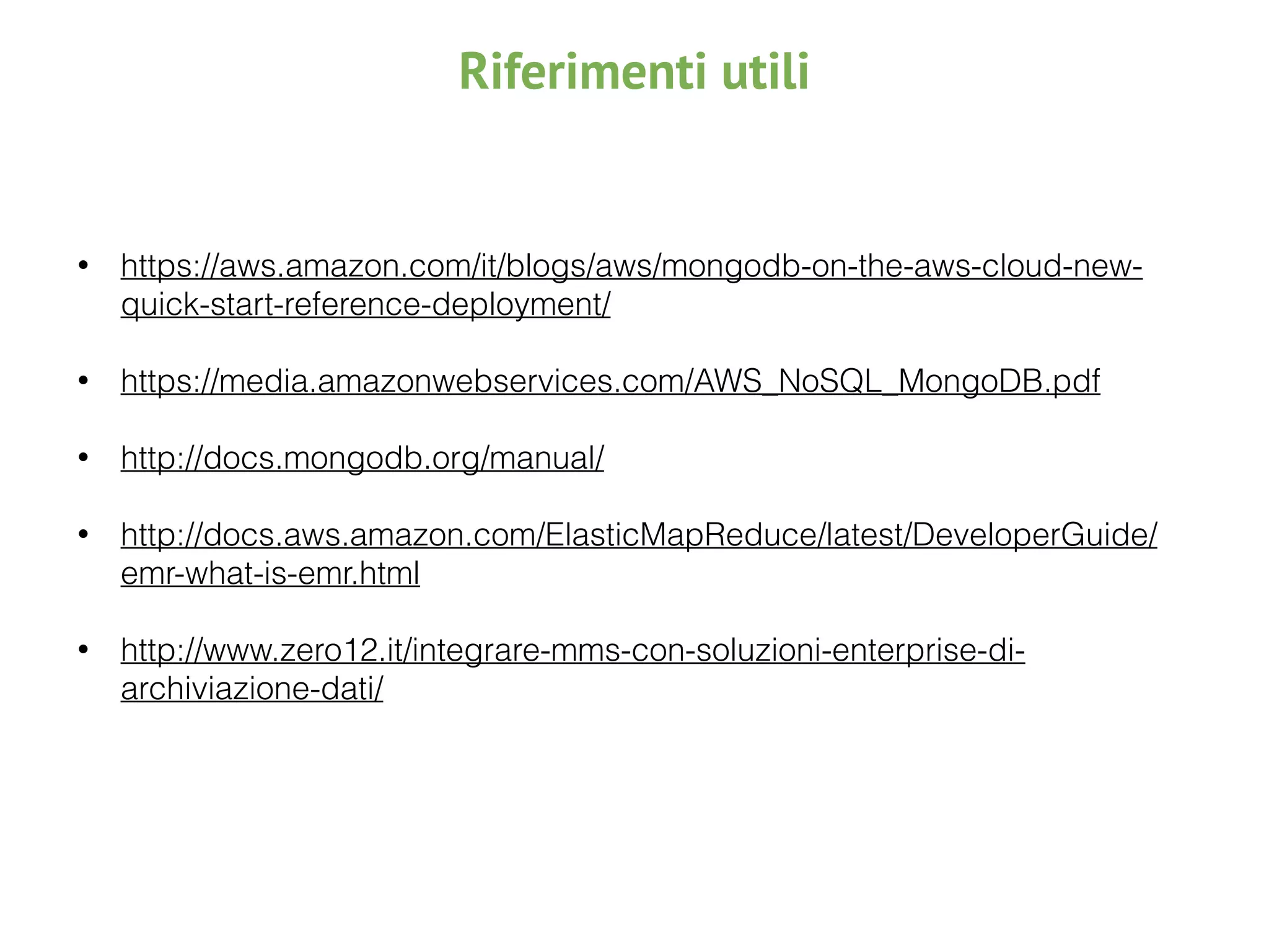 Riferimenti utili
• https://aws.amazon.com/it/blogs/aws/mongodb-on-the-aws-cloud-new-
quick-start-reference-deployment/ 
• https://media.amazonwebservices.com/AWS_NoSQL_MongoDB.pdf 
• http://docs.mongodb.org/manual/ 
• http://docs.aws.amazon.com/ElasticMapReduce/latest/DeveloperGuide/
emr-what-is-emr.html 
• http://www.zero12.it/integrare-mms-con-soluzioni-enterprise-di-
archiviazione-dati/
 