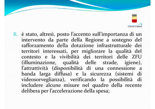 B. è stato, altresì, posto l’accento sull’importanza di un

intervento da parte della Regione a sostegno del
rafforzamento della dotazione infrastrutturale dei
territori interessati, per migliorare la qualità del
contesto e la vivibilità dei territori delle ZFU
(illuminazione, qualità delle strade, igiene),
l’attrattività (disponibilità di una connessione a
banda larga diffusa) e la sicurezza (sistemi di
videosorveglianza), verificando la possibilità di
includere alcune misure nel quadro della recente
delibera per l’accelerazione della spesa;

 