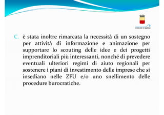 C. è stata inoltre rimarcata la necessità di un sostegno

per attività di informazione e animazione per
supportare lo scouting delle idee e dei progetti
imprenditoriali più interessanti, nonché di prevedere
eventuali ulteriori regimi di aiuto regionali per
sostenere i piani di investimento delle imprese che si
insediano nelle ZFU e/o uno snellimento delle
procedure burocratiche.

 
