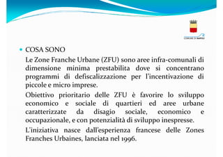 COSA SONO
Le Zone Franche Urbane (ZFU) sono aree infra-comunali di
dimensione minima prestabilita dove si concentrano
programmi di defiscalizzazione per l’incentivazione di
piccole e micro imprese.
Obiettivo prioritario delle ZFU è favorire lo sviluppo
economico e sociale di quartieri ed aree urbane
caratterizzate da disagio sociale, economico e
occupazionale, e con potenzialità di sviluppo inespresse.
L'iniziativa nasce dall’esperienza francese delle Zones
Franches Urbaines, lanciata nel 1996.

 