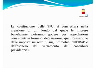 La costituzione delle ZFU si concretizza nella
creazione di un Fondo dal quale le imprese
beneficiarie potranno godere per agevolazioni
consistenti in forme di detassazione, quali l’esenzione
dalle imposte sui redditi, sugli immobili, dall’IRAP e
dall’esonero
del
versamento
dei
contributi
previdenziali.

 
