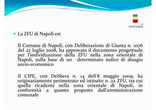 La ZFU di Napoli est
Il Comune di Napoli, con Deliberazione di Giunta n. 1076
del 22 luglio 2008, ha approvato il documento progettuale
per l’individuazione della ZFU nella zona orientale di
Napoli, sulla base di un determinato indice di disagio
socio-economico
Il CIPE, con Delibera n. 14 dell'8 maggio 2009, ha
originariamente perimetrato ed istituito n. 22 ZFU, tra cui
quella ricadente nella zona orientale di Napoli, in
conformità a quanto proposto dall'amministrazione
comunale

 
