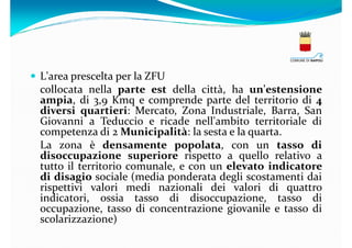 L'area prescelta per la ZFU
collocata nella parte est della città, ha un'estensione
ampia, di 3,9 Kmq e comprende parte del territorio di 4
diversi quartieri: Mercato, Zona Industriale, Barra, San
Giovanni a Teduccio e ricade nell'ambito territoriale di
competenza di 2 Municipalità: la sesta e la quarta.
La zona è densamente popolata, con un tasso di
disoccupazione superiore rispetto a quello relativo a
tutto il territorio comunale, e con un elevato indicatore
di disagio sociale (media ponderata degli scostamenti dai
rispettivi valori medi nazionali dei valori di quattro
indicatori, ossia tasso di disoccupazione, tasso di
occupazione, tasso di concentrazione giovanile e tasso di
scolarizzazione)

 