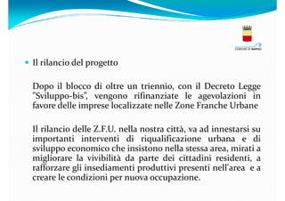 Il rilancio del progetto
Dopo il blocco di oltre un triennio, con il Decreto Legge
"Sviluppo-bis”, vengono rifinanziate le agevolazioni in
favore delle imprese localizzate nelle Zone Franche Urbane
Il rilancio delle Z.F.U. nella nostra città, va ad innestarsi su
importanti interventi di riqualificazione urbana e di
sviluppo economico che insistono nella stessa area, mirati a
migliorare la vivibilità da parte dei cittadini residenti, a
rafforzare gli insediamenti produttivi presenti nell'area e a
creare le condizioni per nuova occupazione.

 