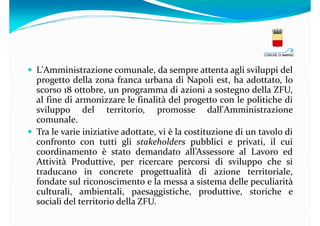 L'Amministrazione comunale, da sempre attenta agli sviluppi del
progetto della zona franca urbana di Napoli est, ha adottato, lo
scorso 18 ottobre, un programma di azioni a sostegno della ZFU,
al fine di armonizzare le finalità del progetto con le politiche di
sviluppo del territorio, promosse dall'Amministrazione
comunale.
Tra le varie iniziative adottate, vi è la costituzione di un tavolo di
confronto con tutti gli stakeholders pubblici e privati, il cui
coordinamento è stato demandato all’Assessore al Lavoro ed
Attività Produttive, per ricercare percorsi di sviluppo che si
traducano in concrete progettualità di azione territoriale,
fondate sul riconoscimento e la messa a sistema delle peculiarità
culturali, ambientali, paesaggistiche, produttive, storiche e
sociali del territorio della ZFU.

 