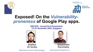 Exposed! On the Vulnerability-
proneness of Google Play apps.
Andrea Sebastiano
Di Sorbo Panichella
https://spanichella.github.io/
https://www.unisannio.it/en/user/9355
ESEC/FSE - Journal First Presentation
14-18, November 2022, Singapore
 