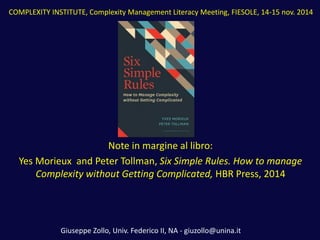 Note in margine al libro: 
Yes Morieux and Peter Tollman, Six Simple Rules. How to manage Complexity without Getting Complicated, HBR Press, 2014 
COMPLEXITY INSTITUTE, Complexity Management Literacy Meeting, FIESOLE, 14-15 nov. 2014 
Giuseppe Zollo, Univ. Federico II, NA - giuzollo@unina.it  