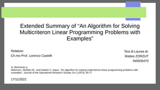 Extended Summary of “An Algorithm for Solving
Multicriteron Linear Programming Problems with
Examples”
Relatore:
Ch.mo Prof. Lorenzo Castelli
Tesi di Laurea di:
Matteo ZORZUT
IN0500470
17/11/2021
In riferimento a:
Belenson, Sheldon M., and Kailash C. Kapur, “An algorithm for solving multicriterion linear programming problems with
examples”, Journal of the Operational Research Society 24.1 (1973): 65-77
 