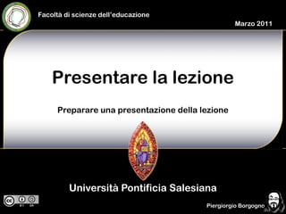 Facoltà di scienze dell’educazione
                                                 Marzo 2011




    Presentare la lezione
     Preparare una presentazione della lezione




         Università Pontificia Salesiana
                                        Piergiorgio Borgogno
 