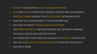 • VELOCITY OF EXECUTION: MULTY CHANNELS PAINTING
• EASY AND FAST TO ITERATE ON A FINISHED TEXTURE BASE ON FEEDBACK
• MATERIAL LIBRARY ALLOWS TO GET CONFORMITY BETWEEN ARTISTS
• HOW EASY YOU CAN INTEGRATE IT IN YOUR WORKFLOW
• EASY WAY TO CREATE TILEABLE MODULAR PATTERNS
• THE HYBRID WORKFLOW BETWEEN PAINTER AND DESINGER COMBINES
TECHNICAL ARTISTS WITH TEXTURE ARTISTS
• THE COMPLICATE FUNCTIONS YOU CAN MAKE TO SPEED UP THE PIPELINE
• YOU CAN WORK WITH A LOWER RESOLUTION THAN THE FINAL OUTPUT
• AND MUCH MORE
 