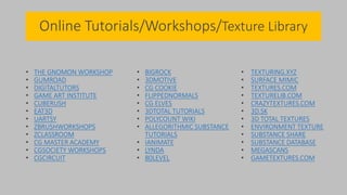 Online Tutorials/Workshops/Texture Library
• THE GNOMON WORKSHOP
• GUMROAD
• DIGITALTUTORS
• GAME ART INSTITUTE
• CUBERUSH
• EAT3D
• UARTSY
• ZBRUSHWORKSHOPS
• ZCLASSROOM
• CG MASTER ACADEMY
• CGSOCIETY WORKSHOPS
• CGCIRCUIT
• BIGROCK
• 3DMOTIVE
• CG COOKIE
• FLIPPEDNORMALS
• CG ELVES
• 3DTOTAL TUTORIALS
• POLYCOUNT WIKI
• ALLEGORITHMIC SUBSTANCE
TUTORIALS
• IANIMATE
• LYNDA
• 80LEVEL
• TEXTURING.XYZ
• SURFACE MIMIC
• TEXTURES.COM
• TEXTURELIB.COM
• CRAZYTEXTURES.COM
• 3D.SK
• 3D TOTAL TEXTURES
• ENVIRONMENT TEXTURE
• SUBSTANCE SHARE
• SUBSTANCE DATABASE
• MEGASCANS
• GAMETEXTURES.COM
 