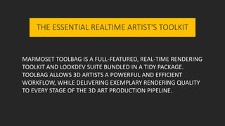 MARMOSET TOOLBAG IS A FULL-FEATURED, REAL-TIME RENDERING
TOOLKIT AND LOOKDEV SUITE BUNDLED IN A TIDY PACKAGE.
TOOLBAG ALLOWS 3D ARTISTS A POWERFUL AND EFFICIENT
WORKFLOW, WHILE DELIVERING EXEMPLARY RENDERING QUALITY
TO EVERY STAGE OF THE 3D ART PRODUCTION PIPELINE.
THE ESSENTIAL REALTIME ARTIST'S TOOLKIT
 