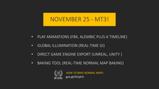NOVEMBER 25 - MT3!
• PLAY ANIMATIONS (FBX, ALEMBIC PLUS A TIMELINE)
• GLOBAL ILLUMINATION (REAL-TIME GI)
• DIRECT GAME ENGINE EXPORT (UNREAL, UNITY )
• BAKING TOOL (REAL-TIME NORMAL MAP BAKING)
goo.gl/Ht1phU
HOW TO BAKE NORMAL MAPS
 