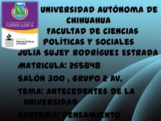 Universidad autónoma de
           Chihuahua
       Facultad de ciencias
      políticas y sociales
Julia Sujey Rodríguez Estrada
Matricula: 265848
Salón 300 , Grupo 2 Av.
Tema: Antecedentes de la
 universidad
Subtema: Pensamiento
 