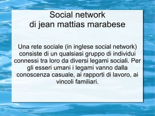 Social network
     di jean mattias marabese

 Una rete sociale (in inglese social network)
  consiste di un qualsiasi gruppo di individui
connessi tra loro da diversi legami sociali. Per
    gli esseri umani i legami vanno dalla
 conoscenza casuale, ai rapporti di lavoro, ai
                vincoli familiari.
 
