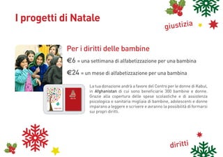 I progetti di Natale
                                                                                                                                                                                                    giustizia

                                                                                                                                           Per i diritti delle bambine
                                                                                                                                           e6 = una settimana di alfabetizzazione per una bambina
                                                                                                                                           e24 = un mese di alfabetizzazione per una bambina
                                                                                                                                                          La tua donazione andrà a favore del Centro per le donne di Kabul,
                                                                     cam
                                                                         bi
                                                                      climamenti
                                              biod                         atici
                                                  iversi
                                                        tà



                                                                                                  83


                                                                                                                                                          in Afghanistan di cui sono beneficiarie 300 bambine e donne.
                                                     lità                                       19
                                                ltura al dirit
                                             rcu         lav to
                                         inte               or
                                                               o

                                                                                               diritto al cibo




                                                                                                                                                          Grazie alla copertura delle spese scolastiche e di assistenza
                                           3
                                        198
                                                                                      i
                                                                                   de
                                                                               itto ini
                                                                               i
                                                                            dir amb
                                                      dirit                   b
                                                   cittadi ti di
                                                          nanz
                                                                 a                        delldiritti
                                                                                              e do
                                                                                                   nne                                      Buone Feste


                                                                                                                                                          psicologica e sanitaria migliaia di bambine, adolescenti e donne
                                                                           si
                                                                       p ae
                                                                     31




                                                                                                                                                          imparano a leggere e scrivere e avranno la possibilità di formarsi
                                                                                              PER INFORMAZIONI E DONAZIONI
    PER INFORMAZIONI E DONAZIONI                                                                                tel. 055 473556
    tel. 055 473556                                                                                   raccoltafondi@cospe-fi.it
    email: raccoltafondi@cospe-fi.it
    Cooperazione per lo Sviluppo
                                                                                                               www.cospe.org
    dei Paesi Emergenti




                                       www.cospe.org                                 Buone Feste

                                                                                                                                                          sui propri diritti.
    Cooperazione per lo Sviluppo
                                                                                                            Cooperazione per lo Sviluppo
    dei Paesi Emergenti
                                                                                                            dei Paesi Emergenti




                                                                                                            Cooperazione per lo Sviluppo
                                                                                                            dei Paesi Emergenti




                                                                                                                                                                                                       diritti
 
