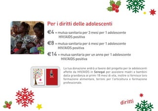 Per i diritti delle adolescenti
                                                                                                                                        e4 = mutua sanitaria per 3 mesi per 1 adolescente
                                                                                                                                        	                       HIV/AIDS positiva
                                                                                                                                        e8 = mutua sanitaria per 6 mesi per 1 adolescente
                                                                                                                                        	                      HIV/AIDS positiva
                                                                                                                                        e14 = mutua sanitaria per un anno per 1 adolescente
                                                                                                                                        	                          HIV/AIDS positiva
                                                               cam
                                                                   bi
                                                                climamenti




                                                                                                                                                                 La tua donazione andrà a favore del progetto per le adolescenti
                                          biod                       atici
                                              iversi
                                                    tà



                                                                                            83
                                                 lità                                     19
                                            ltura al dirit




                                                                                                                                                                 affette da HIV/AIDS in Senegal per assistere madri e bambini
                                         rcu         lav to
                                     inte               or
                                                           o

                                                                                         diritto al cibo

                                       3
                                    198
                                                                                i
                                                                             de




                                                                                                                                                                 dalla gravidanza ai primi 18 mesi di vita, inoltre si fornisce loro
                                                                         itto ini
                                                                         i
                                                                      dir amb
                                                  diritt                b
                                               cittadin i di
                                                        anza                           di
                                                                                    delle ritti
                                                                                          donn
                                                                                                e
                                                                     si
                                                                   ae
                                                               31
                                                                 p                                                                          Buone Feste


PER INFORMAZIONI E DONAZIONI
                                                                                                                                                                 formazione alimentare, terreni per l’orticoltura e formazione
                                                                                                                                                                 professionale.
                                                                                           PER INFORMAZIONI E DONAZIONI
tel. 055 473556
                                                                                                             tel. 055 473556
email: raccoltafondi@cospe-fi.it
Cooperazione per lo Sviluppo
dei Paesi Emergenti                                                                                raccoltafondi@cospe-fi.it
                                                                                                            www.cospe.org


Cooperazione per lo Sviluppo
dei Paesi Emergenti
                                   www.cospe.org                               Buone Feste
                                                                                                         Cooperazione per lo Sviluppo
                                                                                                         dei Paesi Emergenti




                                                                                                         Cooperazione per lo Sviluppo
                                                                                                         dei Paesi Emergenti




                                                                                                                                                                                                              diritti
 