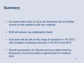 Summary


• Eurozone debt crisis is not by far fixed and risk of another
  turmoil on the market is still very material

• ECB will remain key stabilisation factor

• Eurozone will be still on the verge of recession in H1 2013
  with prospect of gradual recovery in H2 2013 and 2014

• Growth perspective for Slovak economy determined by
  Eurozone a economic policy of government in medium
  term
                                                                 11
 