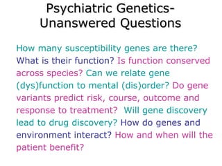 Psychiatric Genetics- Unanswered Questions How many susceptibility genes are there?  What is their function?  Is function conserved across species?  Can we relate gene (dys)function to mental (dis)order?  Do gene variants predict risk, course, outcome and response to treatment?  Will gene discovery lead to drug discovery?  How do genes and environment interact?  How and when will the patient benefit? 
