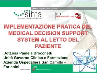 IMPLEMENTAZIONE PRATICA DEL MEDICAL DECISION SUPPORT SYSTEM AL LETTO DEL PAZIENTE Dott.ssa Pamela Brocchetti UnitàGovernoClinico e Formazione AziendaOspedaliera San Camillo - Forlanini 