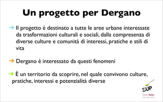 Un progetto per Dergano
➔ Il progetto è destinato a tutte le aree urbane interessate
  da trasformazioni culturali e sociali, dalla compresenza di
  diverse culture e comunità di interessi, pratiche e stili di
  vita

➔ Dergano è interessato da questi fenomeni

➔ È un territorio da scoprire, nel quale convivono culture,
 pratiche, interessi e potenzialità diverse
 