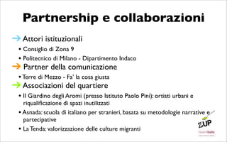 Partnership e collaborazioni
➔ Attori istituzionali
 • Consiglio di Zona 9
 • Politecnico di Milano - Dipartimento Indaco
➔ Partner della comunicazione
 • Terre di Mezzo - Fa’ la cosa giusta
➔ Associazioni del quartiere
 • Il Giardino degli Aromi (presso Istituto Paolo Pini): ortisti urbani e
    riqualiﬁcazione di spazi inutilizzati
  • Asnada: scuola di italiano per stranieri, basata su metodologie narrative e
    partecipative
  • La Tenda: valorizzazione delle culture migranti
 