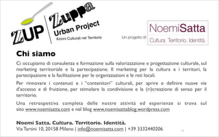 Chi siamo
Ci occupiamo di consulenza e formazione sulla valorizzazione e progettazione culturale, sul
marketing territoriale e la partecipazione. Il marketing per la cultura e i territori, la
partecipazione e la facilitazione per le organizzazioni e le reti locali.
Per rinnovare i contenuti e i “contenitori” culturali, per aprire e deﬁnire nuove vie
d’accesso e di fruizione, per stimolare la condivisione e la (ri)creazione di senso per il
territorio.
Una retrospettiva completa delle nostre attività ed esperienze si trova sul
sito www.noemisatta.com e nel blog www.noemisattablog.wordpress.com 

Noemi Satta. Cultura. Territorio. Identità.
Via Tartini 10, 20158 Milano | info@noemisatta.com | +39 3332440206           14
 