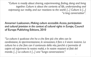 “Culture is mostly about sharing, experimenting, feeling, doing and living
          together. Culture is about the contents of life, understanding and
   expressing our reality, and our reactions to the world. [...] Culture is [...]
                                                      “a long conversation”.


Annamari Laaksonen, Making culture accessible. Access, participation
and cultural provision in the context of cultural rights in Europe, Council
of Europe Publishing Editions, 2010


“La cultura è qualcosa che ha a che fare più che altro con la
condivisione, la sperimentazione, le sensazioni, il fare e il vivere insieme. La
cultura ha a che fare con il contenuto della vita, perchè ci permette di
capire ed esprimere la nostra realtà, e le nostre reazioni ai fatti del
mondo. [...] La cultura è [...] una “lunga conversazione.”
                                                                      2
 