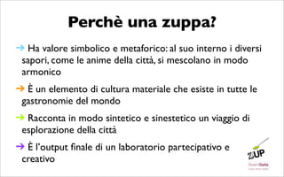 Perchè una zuppa?
➔ Ha valore simbolico e metaforico: al suo interno i diversi
 sapori, come le anime della città, si mescolano in modo
 armonico
➔ È un elemento di cultura materiale che esiste in tutte le
 gastronomie del mondo
➔ Racconta in modo sintetico e sinestetico un viaggio di
 esplorazione della città
➔ È l’output ﬁnale di un laboratorio partecipativo e
 creativo
 