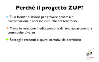 Perchè il progetto ZUP?
➔ È un format di lavoro per attivare processi di
 partecipazione e accesso culturale nel territorio

➔ Mette in relazione inedita persone di fatto appartenenti a
 community diverse

➔ Raccoglie racconti e spunti narrativi dal territorio
 