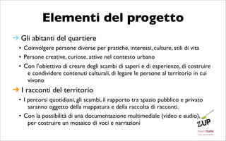 Elementi del progetto
➔ Gli abitanti del quartiere
  • Coinvolgere persone diverse per pratiche, interessi, culture, stili di vita
  • Persone creative, curiose, attive nel contesto urbano
  • Con l’obiettivo di creare degli scambi di saperi e di esperienze, di costruire
     e condividere contenuti culturali, di legare le persone al territorio in cui
     vivono
➔ I racconti del territorio
  • I percorsi quotidiani, gli scambi, il rapporto tra spazio pubblico e privato
      saranno oggetto della mappatura e della raccolta di racconti.
  • Con la possibilità di una documentazione multimediale (video e audio),
      per costruire un mosaico di voci e narrazioni
 