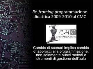 Re-framing  programmazione didattica 2009-2010 al CMC Cambio di scenari implica cambio di approcci alla programmazione, non solamente nuovi metodi e strumenti di gestione dell’aula 