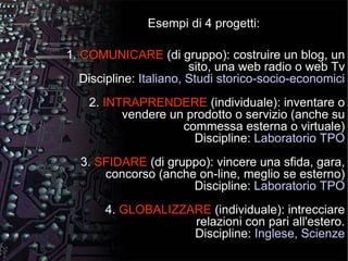 Esempi di 4 progetti: 1.  COMUNICARE  (di gruppo): costruire un blog, un sito, una web radio o web Tv Discipline:  Italiano, Studi storico-socio-economici 2.  INTRAPRENDERE  (individuale): inventare o vendere un prodotto o servizio (anche su commessa esterna o virtuale) Discipline:  Laboratorio TPO 3.  SFIDARE  (di gruppo): vincere una sfida, gara, concorso (anche on-line, meglio se esterno) Discipline:  Laboratorio TPO 4.  GLOBALIZZARE  (individuale): intrecciare relazioni con pari all'estero. Discipline:  Inglese, Scienze 