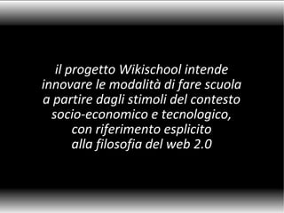 il progetto Wikischool intende innovare le modalità di fare scuola a partire dagli stimoli del contesto socio-economico e tecnologico, con riferimento esplicito alla filosofia del web 2.0 