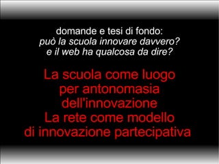 domande e tesi di fondo: può la scuola innovare davvero? e il web ha qualcosa da dire? La scuola come luogo per antonomasia dell'innovazione La rete come modello di innovazione partecipativa  