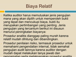 Biaya Relatif
 Ketika auditor harus memutuskan jenis pengujian
mana yang akan dipilih untuk memperoleh bukti
yang tepat dan mencukupi biaya, bukti itu
merupakan pertimbangan yang penting. Jenis
pengujian yang tercantum berikut ini disusun
menurut peningkatan biayanya:
o Prosedur analitis dianggap paling murah karena
relatif mudah dihitung dan dibandingkan.
o Prosedur penilaian risiko, termasuk prosedur untuk
memahami pengendalian internal, tidak semahal
pengujian audit lainnya karena auditor dengan
mudah dapat melakukan tanya jawab dan
 