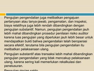 o Pengujian pengendalian juga melibatkan pengajuan
pertanyaan atau tanya-jawab, pengamatan, dan inspeksi,
biaya relatifnya juga lebih rendah dibandingkan dengan
pengujian substantif. Namun, pengujian pengendalian jauh
lebih mahal dibandingkan prosedur penilaian risiko auditor
karena luas pengujian yang diperlukan jauh lebih besar untuk
mendapatkan bukti bahwa pengendalian telah beroperasi
secara efektif, terutama bila pengujian pengendalian itu
melibatkan pelaksanaan ulang.
o Pengujian substantif atas transaksi lebih mahal dibandingkan
pengujian pengendalian yang tidak mencakup pelaksanaan
ulang, karena sering kali memerlukan rekalkulasi dan
penelusuran.
 