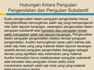 Hubungan Antara Pengujian
Pengendalian dan Pengujian Substantif
 Suatu pengecualian dalam pengujian pengendalian hanya
mengidentifikasi kemungkinan salah saji yang mempengaruhi
nilai dolar laporan keuangan, sedangkan pengecualian dalam
pengujian substantif atas transaksi atau pengujian rincian
saldo merupakan salah saji laporan keuangan. Pengecualian
dalam pengujian pengendalian disebut deviasi pengujian
pengendalian. Auditor kemungkinan besar yakin bahwa ada
salah saji mata uang yang material dalam laporan keuangan
apabila deviasi pengujian pengendalian dianggap sebagai
deviasi yang signifikan atau kelemahan yang material.
Auditor kemudian harus melaksanakan pengujian substantif
atas transaksi atau pengujian rincian saldo untuk
menentukan apakah salah saji mata uang yang material
 