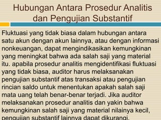 Hubungan Antara Prosedur Analitis
dan Pengujian Substantif
Fluktuasi yang tidak biasa dalam hubungan antara
satu akun dengan akun lainnya, atau dengan informasi
nonkeuangan, dapat mengindikasikan kemungkinan
yang meningkat bahwa ada salah saji yang material
itu. apabila prosedur analitis mengidentifikasi fluktuasi
yang tidak biasa, auditor harus melaksanakan
pengujian substantif atas transaksi atau pengujian
rincian saldo untuk menentukan apakah salah saji
mata uang telah benar-benar terjadi. Jika auditor
melaksanakan prosedur analitis dan yakin bahwa
kemungkinan salah saji yang material nilainya kecil,
 