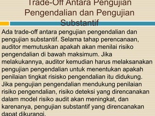Trade-Off Antara Pengujian
Pengendalian dan Pengujian
Substantif
Ada trade-off antara pengujian pengendalian dan
pengujian substantif. Selama tahap perencanaan,
auditor memutuskan apakah akan menilai risiko
pengendalian di bawah maksimum. Jika
melakukannya, auditor kemudian harus melaksanakan
pengujian pengendalian untuk menentukan apakah
penilaian tingkat risisko pengendalian itu didukung.
Jika pengujian pengendalian mendukung penilaian
risiko pengendalian, risiko deteksi yang direncanakan
dalam model risiko audit akan meningkat, dan
karenanya, pengujian substantif yang direncanakan
 