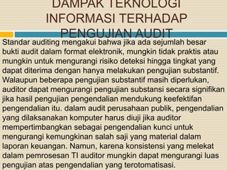 DAMPAK TEKNOLOGI
INFORMASI TERHADAP
PENGUJIAN AUDIT
Standar auditing mengakui bahwa jika ada sejumlah besar
bukti audit dalam format elektronik, mungkin tidak praktis atau
mungkin untuk mengurangi risiko deteksi hingga tingkat yang
dapat diterima dengan hanya melakukan pengujian substantif.
Walaupun beberapa pengujian substantif masih diperlukan,
auditor dapat mengurangi pengujian substansi secara signifikan
jika hasil pengujian pengendalian mendukung keefektifan
pengendalian itu. dalam audit perusahaan publik, pengendalian
yang dilaksanakan komputer harus diuji jika auditor
mempertimbangkan sebagai pengendalian kunci untuk
mengurangi kemungkinan salah saji yang material dalam
laporan keuangan. Namun, karena konsistensi yang melekat
dalam pemrosesan TI auditor mungkin dapat mengurangi luas
pengujian atas pengendalian yang terotomatisasi.
 