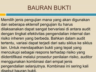 BAURAN BUKTI
Memilih jenis pengujian mana yang akan digunakan
dan seberapa ektensif pengujian itu harus
dilaksanakan dapat sangat bervariasi di antara audit
dengan tingkat efektivitas pengendalian internal dan
risiko inheren yang berbeda. Bahkan dalam audit
tertentu, variasi dapat terjadi dari satu siklus ke siklus
lain. Untuk mendapatkan bukti yang tepat yang
mencukupi sebagai respons terhadap risiko yang
diidentifikasi melalui prosedur penilaian risiko, auditor
menggunakan kombinasi dari empat jenis
pengendalian selanjutnya. Kombinasi ini sering kali
 