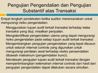 Empat langkah pendekatan ketika auditor merencanakan untuk
mengurangi risiko pengendalian:
1. Menggunakan tujuan audit terkait transaksi terhadap kelas
transaksi yang diuji, misalkan penjualan.
2. Mengidentifikasi pengendalian utama yang dapat mengurangi
risiko pengendalian pada setiap tujuan audit terkait transaksi .
3. Mengembangkan pengujian pengendalian yang tepat disusun
untuk seluruh internal controls yang digunakan untuk
mengurangi penilaian awal terhadap resiko pensendalian
dibawah maksimum (pengemdalian kunci).
4. Mendesain pengujian tujuan audit terkait transaksi dengan
mempertimbangkan kelemahan internal controls dan hasil dari
pengujian pengendalian dapat dilakukan secara simultan.
Pengujian Pengendalian dan Pengujian
Substantif atas Transaksi
 