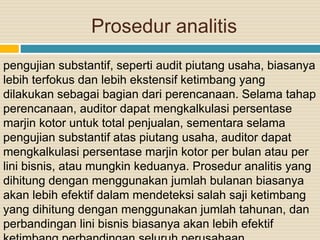 Prosedur analitis
pengujian substantif, seperti audit piutang usaha, biasanya
lebih terfokus dan lebih ekstensif ketimbang yang
dilakukan sebagai bagian dari perencanaan. Selama tahap
perencanaan, auditor dapat mengkalkulasi persentase
marjin kotor untuk total penjualan, sementara selama
pengujian substantif atas piutang usaha, auditor dapat
mengkalkulasi persentase marjin kotor per bulan atau per
lini bisnis, atau mungkin keduanya. Prosedur analitis yang
dihitung dengan menggunakan jumlah bulanan biasanya
akan lebih efektif dalam mendeteksi salah saji ketimbang
yang dihitung dengan menggunakan jumlah tahunan, dan
perbandingan lini bisnis biasanya akan lebih efektif
 