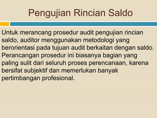 Pengujian Rincian Saldo
Untuk merancang prosedur audit pengujian rincian
saldo, auditor menggunakan metodologi yang
berorientasi pada tujuan audit berkaitan dengan saldo.
Perancangan prosedur ini biasanya bagian yang
paling sulit dari seluruh proses perencanaan, karena
bersifat subjektif dan memerlukan banyak
pertimbangan profesional.
 