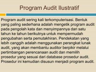 Program Audit Ilustratif
Program audit sering kali terkomputerisasi. Bentuk
yang paling sederhana adalah mengetik program audit
pada pengolah kata dan menyimpannya dari satu
tahun ke tahun berikutnya untuk mempermudah
pengubahan serta pemutakhiran. Pendekatan yang
lebih canggih adalah menggunakan perangkat lunak
audit, yang akan membantu auditor berpikir melalui
pertimbangan perencanaan audit dan memilih
prosedur yang sesuai dari database prosedur audit.
Prosedur ini kemudian disusun menjadi program audit.
 