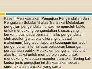  Fase II Melaksanakan Pengujian Pengendalian dan
Pengujuian Substantif atas Transaksi Melakukan
pengujian pengendalian untuk memperoleh buktu
untuk mendukung pengendalian khusus yang
berkontribusi pada penilaian risiko pengendalian
oleh auditor (yaitu, bila dikurangi di bawah
maksimum) bagi audit laporan keuangan dan audit
pengendalian internal atas pelaporan keuangan
perusahaan publik. Melakukan pengujian subtantif
atas transaksi untuk memperoleh bukti untuk
mendukung ketepatan moneter transaksi. Sering kali
kedua jenis pengujian ini dilaksanakan secara
serentak atas transaksi yang sama.
 